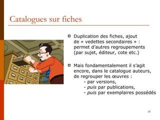 Catalogues sur fiches Duplication des fiches, ajout  de « vedettes secondaires » : permet d’autres regroupements  (par sujet, éditeur, cote etc.) Mais fondamentalement il s’agit encore, dans le catalogue auteurs, de regrouper les œuvres : - par versions,  -  puis  par publications,  -  puis  par exemplaires possédés 