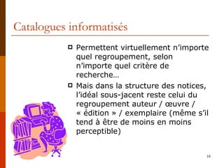 Catalogues informatisés Permettent virtuellement n’importe quel regroupement, selon n’importe quel critère de recherche… Mais dans la structure des notices, l’idéal sous-jacent reste celui du regroupement auteur / œuvre / « édition » / exemplaire (même s’il tend à être de moins en moins perceptible) 