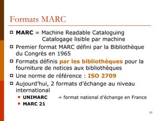 Formats MARC MARC  = Machine Readable Cataloguing Catalogage lisible par machine Premier format MARC défini par la Bibliothèque du Congrès en 1965 Formats définis  par les bibliothèques  pour la fourniture de notices aux bibliothèques Une norme de référence :  ISO 2709 Aujourd’hui, 2 formats d’échange au niveau international UNIMARC   =   format national d’échange en France MARC 21 