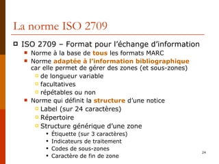 La norme ISO 2709 ISO 2709 – Format pour l’échange d’information Norme à la base de  tous  les formats MARC Norme  adaptée à l’information bibliographique   car elle permet de gérer des zones (et sous-zones) de longueur variable facultatives répétables ou non Norme qui définit la  structure  d’une notice Label (sur 24 caractères) Répertoire Structure générique d’une zone Étiquette (sur 3 caractères) Indicateurs de traitement Codes de sous-zones Caractère de fin de zone 