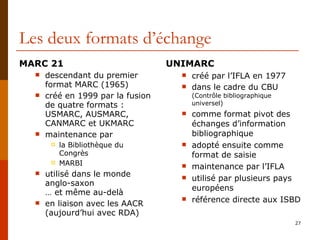Les deux formats d’échange MARC 21 descendant du premier format MARC (1965) créé en 1999 par la fusion de quatre formats :  USMARC, AUSMARC, CANMARC et UKMARC maintenance par  la Bibliothèque du Congrès MARBI utilisé dans le monde anglo-saxon  … et même au-delà en liaison avec les AACR (aujourd’hui avec RDA) UNIMARC créé par l’IFLA en 1977 dans le cadre du CBU  (Contrôle bibliographique universel) comme format pivot des échanges d’information bibliographique adopté ensuite comme format de saisie maintenance par l’IFLA utilisé par plusieurs pays européens référence directe aux ISBD 