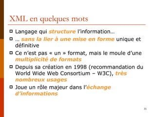 XML en quelques mots Langage qui  structure  l’information… …  sans la lier à une mise en forme  unique et définitive Ce n’est pas « un » format, mais le moule d’une  multiplicité de formats Depuis sa création en 1998 (recommandation du World Wide Web Consortium – W3C),  très nombreux usages Joue un rôle majeur dans l’ échange d’informations 