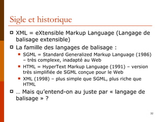 Sigle et historique XML = eXtensible Markup Language (Langage de balisage extensible) La famille des langages de balisage : SGML = Standard Generalized Markup Language (1986) – très complexe, inadapté au Web HTML = HyperText Markup Language (1991) – version très simplifiée de SGML conçue pour le Web XML (1998) – plus simple que SGML, plus riche que HTML …  Mais qu’entend-on au juste par « langage de balisage » ? 