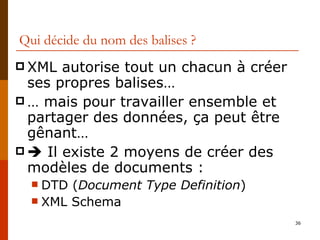 Qui décide du nom des balises ? XML autorise tout un chacun à créer ses propres balises… …  mais pour travailler ensemble et partager des données, ça peut être gênant…    Il existe 2 moyens de créer des modèles de documents : DTD ( Document Type Definition ) XML Schema 