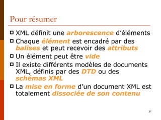 Pour résumer XML définit une  arborescence  d’éléments Chaque  élément  est encadré par des  balises  et peut recevoir des  attributs Un élément peut être  vide Il existe différents modèles de documents XML, définis par des  DTD  ou des  schémas XML La  mise en forme  d’un document XML est totalement  dissociée   de son   contenu 
