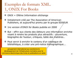 Exemples de formats XML. 1, ONIX For Books ONIX = ONline Information eXchange Initialement créé par The Association of American Publishers, et aujourd’hui promu par le groupe EDItEUR 1re version d’ ONIX for Books  publiée en 2000 But : offrir aux clients des éditeurs une information enrichie visant à rendre les produits plus attractifs : couverture, biographie de l’auteur, critiques, table des matières… Peut servir à enrichir le contenu d’un catalogue de bibliothèque, à créer une pré-notice bibliographique... groupement international qui coordonne le développement de l’infrastructure normative pour le commerce électronique des livres et publications en série 