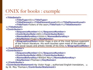 ONIX for books : exemple <TitleDetail> <TitleType> 01 </TitleType> <TitleElement><TitleElementLevel> 01 </TitleElementLevel> <TitleText> Toilers of the sea </TitleText></TitleElement> </TitleDetail> <Contributor> <SequenceNumber> 1 </SequenceNumber> <ContributorRole> A01 </ContributorRole> <NamesBeforeKey> Victor </NamesBeforeKey> <KeyNames> Hugo </KeyNames> <BiographicalNote> Victor Hugo is one of the most famous  exponent  of the  French literature.  His work touches upon most of the political  and social issues and artistic trends of his time. </BiographicalNote> </Contributor> <Contributor> <SequenceNumber> 2 </SequenceNumber> <ContributorRole> B06 </ContributorRole> <NamesBeforeKey> William Moy </NamesBeforeKey> <KeyNames> Thomas </KeyNames> </Contributor> <ContributorStatement> by Victor Hugo ; authorized English translation,  by W. Moy Thomas </ContributorStatement> 