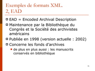 Exemples de formats XML. 2, EAD EAD = Encoded Archival Description Maintenance par la Bibliothèque du Congrès et la Société des archivistes américains Publiée en 1998 (version actuelle : 2002) Concerne les fonds d’archives de plus en plus aussi : les manuscrits conservés en bibliothèque 