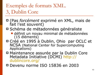 Exemples de formats XML. 3, Dublin Core (Pas  forcément  exprimé en XML, mais de fait l’est souvent) Schéma de métadonnées généraliste définit un noyau minimal de métadonnées (15 éléments) Créé en 1995 à Dublin, Ohio  par OCLC et NCSA  (National Center for Supercomputing Applications) Maintenance assurée par la Dublin Core Metadata Initiative (DCMI)  http:// dublincore.org / Devenu norme ISO  15836  en 2003 