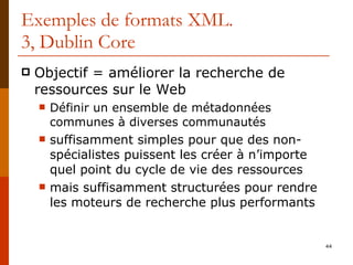 Exemples de formats XML. 3, Dublin Core Objectif = améliorer la recherche de ressources sur le Web Définir un ensemble de métadonnées communes à diverses communautés suffisamment simples pour que des non-spécialistes puissent les créer à n’importe quel point du cycle de vie des ressources mais suffisamment structurées pour rendre les moteurs de recherche plus performants 