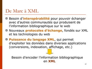 De Marc à XML Besoin d’ interopérabilité  pour pouvoir échanger avec d’autres communautés qui produisent de l’information bibliographique sur le web Nouveaux  protocoles d’échange , fondés sur XML et les technologies du web Puissance   du langage XML , qui permet d’exploiter les données dans diverses applications (conversions, indexation, affichage, etc.) Besoin d’encoder l’information bibliographique  en  XML 