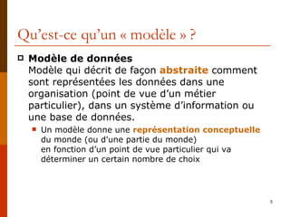 Qu’est-ce qu’un « modèle » ? Modèle de données Modèle qui décrit de façon  abstraite  comment sont représentées les données dans une organisation (point de vue d’un métier particulier), dans un système d’information ou une base de données. Un modèle donne une  représentation conceptuelle  du monde (ou d'une partie du monde) en fonction d’un point de vue particulier qui va déterminer un certain nombre de choix 