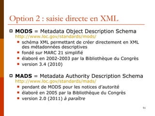 Option 2 : saisie directe en XML MODS  = Metadata Object Description Schema http://www.loc.gov/standards/mods/ schéma XML permettant de créer directement en XML des métadonnées descriptives fondé sur MARC 21 simplifié élaboré en 2002-2003 par la Bibliothèque du Congrès version 3.4 (2010) MADS  = Metadata Authority Description Schema http:// www.loc.gov /standards/ mads /   pendant de MODS pour les notices d’autorité élaboré en 2005 par la Bibliothèque du Congrès version 2.0 (2011)  à paraître 