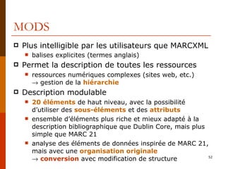 MODS Plus intelligible par les utilisateurs que MARCXML balises explicites (termes anglais)  Permet la description de toutes les ressources ressources numériques complexes (sites web, etc.)   gestion de la  hiérarchie Description modulable 20 éléments  de haut niveau, avec la possibilité d’utiliser des  sous-éléments  et des  attributs ensemble d’éléments plus riche et mieux adapté à la description bibliographique que Dublin Core, mais plus simple que MARC 21 analyse des éléments de données inspirée de MARC 21, mais avec une  organisation originale    conversion  avec modification de structure 