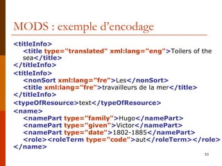 MODS : exemple d’encodage <titleInfo> <title  type="translated" xml:lang="eng" > Toilers of the sea </title> </titleInfo> <titleInfo> <nonSort  xml:lang="fre" > Les </nonSort> <title  xml:lang="fre" > travailleurs de la mer </title> </titleInfo> <typeOfResource> text </typeOfResource> <name>   <namePart  type="family" > Hugo </namePart> <namePart  type="given" > Victor </namePart> <namePart  type="date" > 1802-1885 </namePart> <role><roleTerm  type="code" > aut </roleTerm></role> </name> 