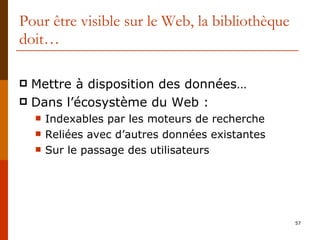 Pour être visible sur le Web, la bibliothèque doit… Mettre à disposition des données… Dans l’écosystème du Web : Indexables par les moteurs de recherche Reliées avec d’autres données existantes Sur le passage des utilisateurs 