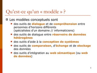 Qu’est-ce qu’un « modèle » ? Les modèles conceptuels sont des outils de  dialogue  et de  compréhension   entre personnes d’horizons différents  (spécialistes d’un domaine // informaticiens) des outils de dialogue entre  réservoirs de données hétérogènes des outils d’aide à la  conception de systèmes des outils de  comparaison , d’ échange  et de  stockage  des données des outils d’intégration au  web sémantique   (ou   web de données ) 