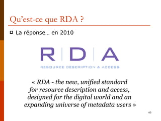 Qu’est-ce que RDA ? La réponse… en 2010 «  RDA - the new, unified standard  for resource description and access,  designed for the digital world and an  expanding universe of metadata users  » 