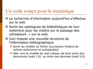 Un code conçu pour le numérique La recherche d’information aujourd’hui s’effectue sur le web Sortir les catalogues de bibliothèques de leur isolement pour les mettre sur le passage des utilisateurs    sur le web Ceci impose une nouvelle structure de l’information bibliographique Sortir du modèle du fichier (succession linéaire de notices autonomes et juxtaposées) Aller vers le modèle du web (réseau de liens entre des documents (web 1.0)  ou entre des données (web 3.0) 