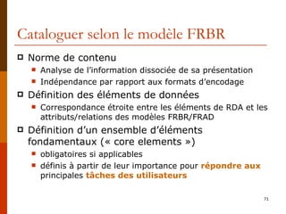 Cataloguer selon le modèle FRBR Norme de contenu Analyse de l’information dissociée de sa présentation Indépendance par rapport aux formats d’encodage Définition des éléments de données Correspondance étroite entre les éléments de RDA et les attributs/relations des modèles FRBR/FRAD Définition d’un ensemble d’éléments fondamentaux (« core elements ») obligatoires si applicables définis à partir de leur importance pour  répondre aux  principales  tâches des utilisateurs 