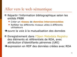 Aller vers le web sémantique Répartir l’information bibliographique selon les  entités FRBR Créer un  réseau  de  données interconnectées Refléter les différents niveaux utiles à différents utilisateurs ouvre la voie à la mutualisation des données Enregistrement dans  l’Open  Metadata   Registry  des éléments et référentiels de RDA, avec attribution d’identifiants pérennes (URI) expression en RDF des données créées avec RDA 