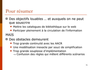 Pour résumer Des objectifs louables … et auxquels on ne peut que souscrire Mettre les catalogues de bibliothèque sur le web Participer pleinement à la circulation de l’information  MAIS Des obstacles demeurent Trop grande continuité avec les AACR Une modélisation inexacte par souci de simplification Trop grande souplesse d’implémentation   Confusion des règles qui mêlent différents scénarios 