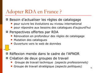 Adopter RDA en France ? Besoin d’actualiser les règles de catalogage pour suivre les évolutions au niveau international pour répondre aux besoins des catalogues d’aujourd’hui Perspectives offertes par RDA Rénovation en profondeur des règles de catalogage Mutation des catalogues Ouverture vers le web de données Réflexion menée dans le cadre de l’AFNOR Création de deux groupes de travail Groupe de travail technique  (aspects professionnels) Groupe de travail stratégique  (aspects politiques) 