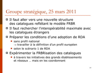 Groupe stratégique, 25 mars 2011 Il faut aller vers une nouvelle structure  des catalogues reflétant le modèle FRBR Il faut rechercher l’interopérabilité maximale avec les catalogues étrangers Préparer les conditions d’une adoption de RDA sans profil national    travailler à la définition d’un profil européen selon le scénario 1 de RDA Expérimenter la FRBRisation des catalogues à travers les initiatives des grands établissements  et réseaux … mais en les coordonnant  