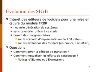 Évolution des SIGB Intérêt des éditeurs de logiciels pour une mise en œuvre du modèle FRBR nouvelle génération de systèmes  sans calendrier précis à ce stade besoin de consignes claires sur le scénario d’implémentation de RDA retenu sur les évolutions des formats (en France, UNIMARC) Questions  Comment gérer la période de transition ? Comment mutualiser les efforts de catalogage ? Notices d’ Œuvres et d’Expressions 