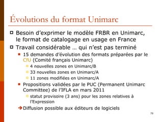 Évolutions du format Unimarc Besoin d’exprimer le modèle FRBR en Unimarc,  le format de catalogage en usage en France Travail considérable … qui n’est pas terminé 15 demandes d’évolution des formats préparées par le  CfU  (Comité français Unimarc) 4 nouvelles zones en Unimarc/B 33 nouvelles zones en Unimarc/A 11 zones modifiées en Unimarc/A Propositions validées par le PUC (Permanent Unimarc Committee) de l’IFLA en mars 2011 statut provisoire (3 ans) pour les zones relatives à l’Expression   Diffusion possible aux éditeurs de logiciels  