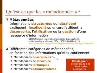 Qu’est-ce que les « métadonnées » ? Métadonnées Informations  structurées  qui  décrivent , expliquent,  localisent  ou encore facilitent la  découverte , l’ utilisation  ou la  gestion  d’une ressource d’information Différentes catégories de métadonnées,  en fonction des informations qu’elles contiennent Métadonnées  descriptives Métadonnées de   structure Métadonnées  techniques Métadonnées  administratives NISO (National Information Standards Organization),  Understanding metadata,  2004, ISBN 1-880124-62-9 http :// www.niso.org /publications/ press / UnderstandingMetadata.pdf Cataloguer,   c’est produire des métadonnées descriptives ! 