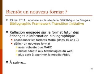 Bientôt un nouveau format ? 23 mai 2011 : annonce sur le site de la Bibliothèque du Congrès :   Bibliographic   Framework  Transition Initiative Réflexion engagée sur le format futur des échanges d’information bibliographique abandonner les formats MARC (dans 10 ans ?) définir un nouveau format aussi robuste que MARC mieux adapté aux technologies du web plus apte à exprimer le modèle FRBR À suivre… 