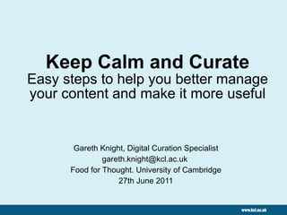 Keep Calm and Curate Easy steps to help you better manage your content and make it more useful Gareth Knight, Digital Curation Specialist gareth.knight@kcl.ac.uk  Food for Thought. University of Cambridge 27th June 2011 