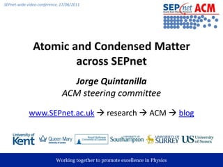 Atomic and Condensed Matter across SEPnet Jorge QuintanillaACM steering committee www.SEPnet.ac.uk research  ACM  blog 