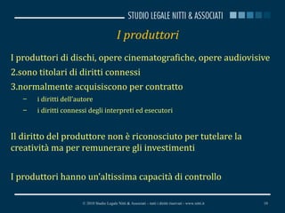 I produttori I produttori di dischi, opere cinematografiche, opere audiovisive sono titolari di diritti connessi normalmente acquisiscono per contratto  i diritti dell’autore i diritti connessi degli interpreti ed esecutori Il diritto del produttore non è riconosciuto per tutelare la creatività ma per remunerare gli investimenti I produttori hanno un’altissima capacità di controllo © 2010 Studio Legale Nitti & Associati – tutti i diritti riservati - www.nitti.it 