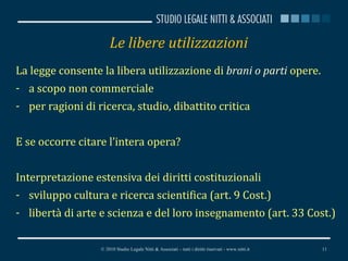 Le libere utilizzazioni  La legge consente la libera utilizzazione di  brani o parti  opere. a scopo non commerciale per ragioni di ricerca, studio, dibattito critica E se occorre citare l’intera opera? Interpretazione estensiva dei diritti costituzionali sviluppo cultura e ricerca scientifica (art. 9 Cost.) libertà di arte e scienza e del loro insegnamento (art. 33 Cost.) © 2010 Studio Legale Nitti & Associati – tutti i diritti riservati - www.nitti.it 