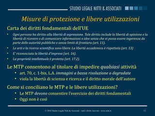 Misure di protezione e libere utilizzazioni Carta dei diritti fondamentali dell’UE Ogni persona ha diritto alla  libertà di espressione . Tale diritto include la libertà di opinione e la libertà di ricevere o di comunicare informazioni o idee senza che vi possa essere ingerenza da parte delle autorità pubbliche e senza limiti di frontiera (art. 11). Le  arti e la ricerca scientifica  sono libere. La libertà accademica è rispettata (art. 13) E' riconosciuta la  libertà d'impresa  (art. 16). La  proprietà intellettuale  è protetta (art. 17.2). Le MTP consentono al titolare di impedire  qualsiasi  attività art. 70, c. 1-bis, L.A.  immagini a bassa risoluzione o degradate viola la libertà di scienza e ricerca e il diritto morale dell’autore Come si conciliano le MTP e le libere utilizzazioni? Le MTP  devono  consentire l’esercizio dei diritti fondamentali Oggi non è così © 2010 Studio Legale Nitti & Associati – tutti i diritti riservati - www.nitti.it 