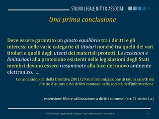Una prima conclusione Deve essere garantito un  giusto equilibrio  tra i diritti e gli interessi delle varie categorie di  titolari  nonché tra quelli dei vari titolari e quelli degli  utenti  dei materiali protetti. Le  eccezioni e limitazioni  alla protezione esistenti nelle legislazioni degli Stati membri devono essere  riesaminate  alla luce del nuovo  ambiente elettronico .  … Considerando 31 della Direttiva 2001/29 sull'armonizzazione di taluni aspetti del diritto d'autore e dei diritti connessi nella società dell'informazione  estensione libere utilizzazione a diritti connessi  (art. 71-decies L.a.) © 2010 Studio Legale Nitti & Associati – tutti i diritti riservati - www.nitti.it 