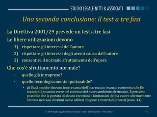 Una seconda conclusione: il test a tre fasi La Direttiva 2001/29 prevede un test a tre fasi Le libere utilizzazioni devono rispettare gli interessi dell’autore rispettare gli interessi degli aventi causa dall’autore consentire il normale sfruttamento dell’opera Che cos’è  sfruttamento normale ? quello già intrapreso? quello tecnologicamente ipotizzabile? gli Stati membri devono tenere conto dell' accresciuto impatto economico  che [le eccezioni] possono avere nel contesto del  nuovo ambiente elettronico .  È pertanto possibile che la portata di alcune eccezioni o limitazioni debba essere ulteriormente limitata nel caso di taluni nuovi utilizzi di opere e materiali protetti (cons. 44). © 2010 Studio Legale Nitti & Associati – tutti i diritti riservati - www.nitti.it 