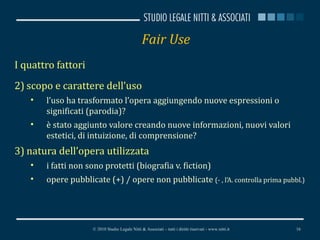 Fair Use I quattro fattori scopo e carattere dell’uso l’uso ha trasformato l’opera aggiungendo nuove espressioni o significati (parodia)? è stato aggiunto valore creando nuove informazioni, nuovi valori estetici, di intuizione, di comprensione?  natura dell’opera utilizzata i fatti non sono protetti (biografia v. fiction)  opere pubblicate (+) / opere non pubblicate  (- , l’A. controlla prima pubbl.) © 2010 Studio Legale Nitti & Associati – tutti i diritti riservati - www.nitti.it 