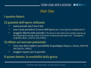 Fair Use I quattro fattori quantità dell’opera utilizzata meno prendi, più l’uso è fair non si può prendere il cuore dell’opera  (es.  I can't get no satisfaction“) maggior libertà nella parodia  ( "the heart is also what most readily conjures up the [original] for parody, and it is the heart at which parody takes aim. " (Campbell v. Acuff-Rose Music , 510 U.S. 569 (1994).) effetto sul mercato potenziale l’uso non deve togliere possibilità di guadagno  ( Rogers v. Koons, 960 F.2d 301 (2d Cir. 1992). )  maggior spazio per la parodia Il quinto fattore: la sensibilità della giuria © 2010 Studio Legale Nitti & Associati – tutti i diritti riservati - www.nitti.it 
