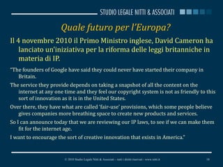 Quale futuro per l’Europa? Il 4 novembre 2010 il Primo Ministro inglese, David Cameron ha lanciato un’iniziativa per la riforma delle leggi britanniche in materia di IP. “ The founders of Google have said they could never have started their company in Britain. The service they provide depends on taking a snapshot of all the content on the internet at any one time and they feel our copyright system is not as friendly to this sort of innovation as it is in the United States. Over there, they have what are called ‘fair-use’ provisions, which some people believe gives companies more breathing space to create new products and services. So I can announce today that we are reviewing our IP laws, to see if we can make them fit for the internet age. I want to encourage the sort of creative innovation that exists in America.” © 2010 Studio Legale Nitti & Associati – tutti i diritti riservati - www.nitti.it 