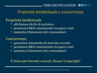 Proprietà intellettuale e concorrenza Proprietà intellettuale attribuisce diritti di esclusiva promuove R&D consentendo recupero costi aumenta il benessere dei consumatori Concorrenza garantisce dinamiche di mercato corrette promuove R&D consentendo recupero costi aumenta il benessere dei consumatori È chiaro per brevetti e marchi. Ma per il copyright? © 2010 Studio Legale Nitti & Associati – tutti i diritti riservati - www.nitti.it 