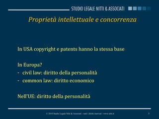 Proprietà intellettuale e concorrenza In USA copyright e patents hanno la stessa base In Europa? civil law: diritto della personalità  common law: diritto economico Nell’UE: diritto della personalità © 2010 Studio Legale Nitti & Associati – tutti i diritti riservati - www.nitti.it 