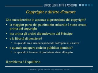 Copyright e diritto d’autore Che succederebbe in assenza di protezione del copyright? la maggior parte del patrimonio culturale è stato creato prima del copyright ma prima gli artisti dipendevano dal Principe e la libertà di pensiero? es. quando creo un’opera partendo dall’opera di un altro e quando un’opera cade in pubblico dominio? es. quando il termine di protezione viene allungato Il problema è l’equilibrio © 2010 Studio Legale Nitti & Associati – tutti i diritti riservati - www.nitti.it 