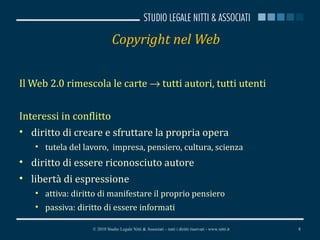 Copyright nel Web Il Web 2.0 rimescola le carte    tutti autori, tutti utenti Interessi in conflitto diritto di creare e sfruttare la propria opera tutela del lavoro,  impresa, pensiero, cultura, scienza diritto di essere riconosciuto autore libertà di espressione attiva: diritto di manifestare il proprio pensiero passiva: diritto di essere informati © 2010 Studio Legale Nitti & Associati – tutti i diritti riservati - www.nitti.it 
