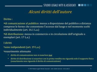 Alcuni diritti dell’autore Diritto : di comunicazione al pubblico : messa a disposizione del pubblico a distanza comprese le forme che consentono l’accesso dal luogo e nel momento scelti individualmente (art. 16.1 L.a.)  di distribuzione : messa in commercio o in circolazione dell’originale o esemplari (art. 17 L.a.) I diritti  sono indipendenti (art. 19 L.a.) esaurimento attenuato diritto di comunicazione non si esaurisce  mai diritto di distribuzione si esaurisce con la prima vendita ma riguarda solo il supporto fisico  (esaurimento non riguarda il diritto di comunicazione) © 2010 Studio Legale Nitti & Associati – tutti i diritti riservati - www.nitti.it 