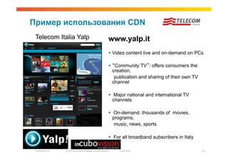 Пример использования CDN
 Telecom Italia Yalp                                                     www.yalp.it
                                                                           Video content live and on-demand on PCs

                                                                           “Community TV”: offers consumers the
                                                                            creation,
                                                                             publication and sharing of their own TV
                                                                            channel

                                                                           Major national and international TV
                                                                           channels

                                                                           On-demand: thousands of movies,
                                                                           programs,
                                                                            music, news, sports

                                                                           For all broadband subscribers in Italy

 Presentation_ID   © 2010 Cisco and/or its affiliates. All rights reserved.   Cisco Public                             13
 