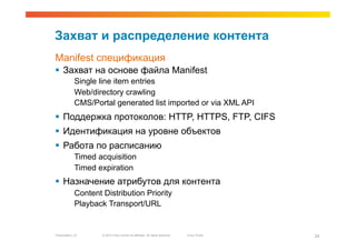 Захват и распределение контента
Manifest спецификация
  Захват на основе файла Manifest
             Single line item entries
             Web/directory crawling
             CMS/Portal generated list imported or via XML API
  Поддержка протоколов: HTTP, HTTPS, FTP, CIFS
  Идентификация на уровне объектов
  Работа по расписанию
             Timed acquisition
             Timed expiration
  Назначение атрибутов для контента
             Content Distribution Priority
             Playback Transport/URL


Presentation_ID      © 2010 Cisco and/or its affiliates. All rights reserved.   Cisco Public   24
 