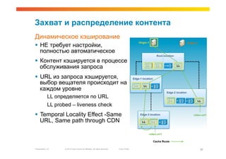 Захват и распределение контента
Динамическое кэширование
                                                                                                    Origin-1                                  Origin-2
  НЕ требует настройки,
   полностью автоматическое
                                                                                                                     Root location

  Контент кэшируется в процессе
   обслуживания запроса                                                                                    LL        LL              LL



  URL из запроса хэшируется,                                                                 Edge-1 location
   выбор вещателя происходит на                                                                LL      LL
   каждом уровне                                                                                                            Edge-2 location
             LL определяется по URL
                                                                                                                              LL                         LL
             LL probed – liveness check
  Temporal Locality Effect -Same                                                                    Edge-3 location                               video-url1

   URL, Same path through CDN                                                                         LL        LL



                                                                                                            video-url1

                                                                                                                Cache Route

Presentation_ID     © 2010 Cisco and/or its affiliates. All rights reserved.   Cisco Public                                                               26
 